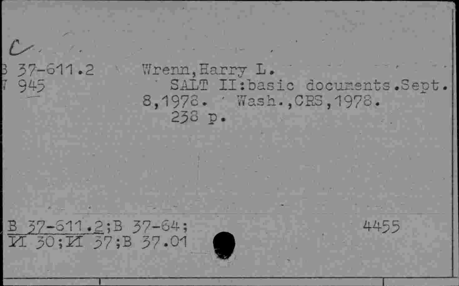 ﻿3 37-611.2
7 945
Wrenn,Harry L.
SALT II:basic documents.Sent. 8,1972. ' Wash.,CBS,1978.
232 p.
B 57-611.2;B 37-64; YL 30;M 37;B 37.01
4455